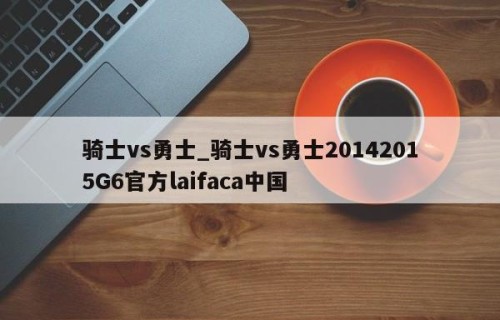 骑士vs勇士_骑士vs勇士20142015G6官方laifaca中国