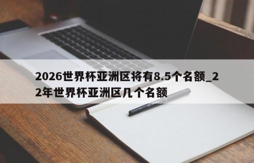 2026世界杯亚洲区将有8.5个名额_22年世界杯亚洲区几个名额
