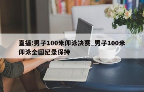 直播:男子100米仰泳决赛_男子100米仰泳全国纪录保持