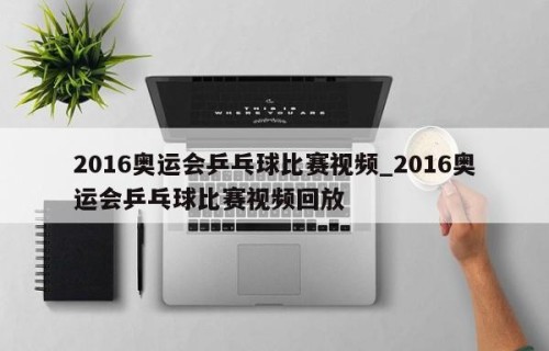 2016奥运会乒乓球比赛视频_2016奥运会乒乓球比赛视频回放