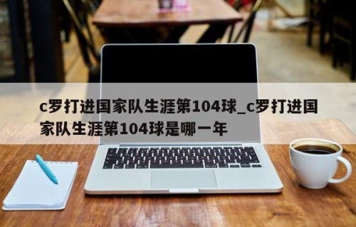 c罗打进国家队生涯第104球_c罗打进国家队生涯第104球是哪一年