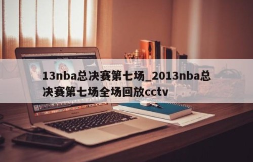 13nba总决赛第七场_2013nba总决赛第七场全场回放cctv