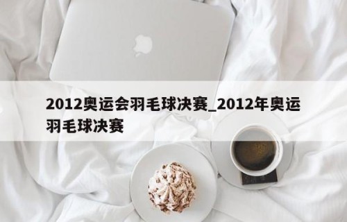 2012奥运会羽毛球决赛_2012年奥运羽毛球决赛