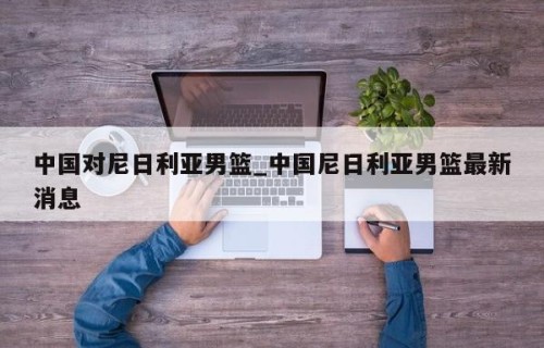 中国对尼日利亚男篮_中国尼日利亚男篮最新消息