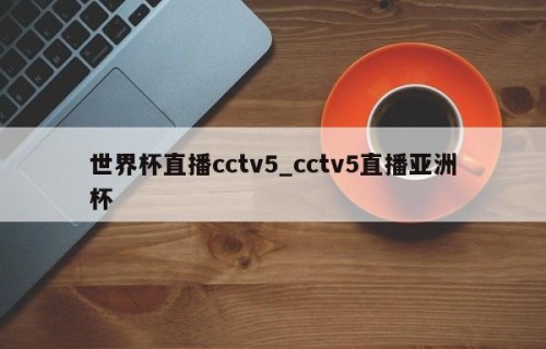 世界杯直播cctv5_cctv5直播亚洲杯