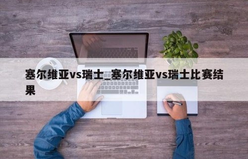 塞尔维亚vs瑞士_塞尔维亚vs瑞士比赛结果