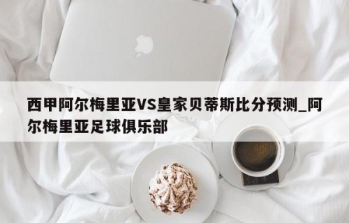 西甲阿尔梅里亚VS皇家贝蒂斯比分预测_阿尔梅里亚足球俱乐部