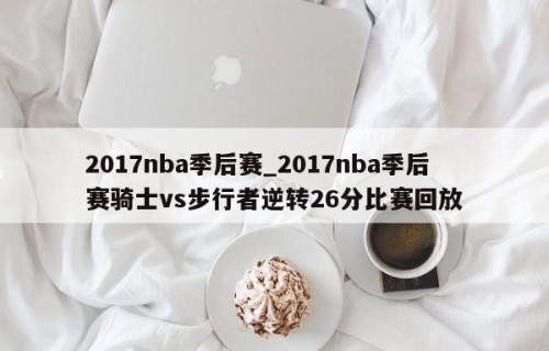 2017nba季后赛_2017nba季后赛骑士vs步行者逆转26分比赛回放