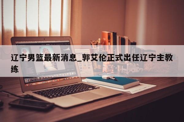 辽宁男篮最新消息_郭艾伦正式出任辽宁主教练
