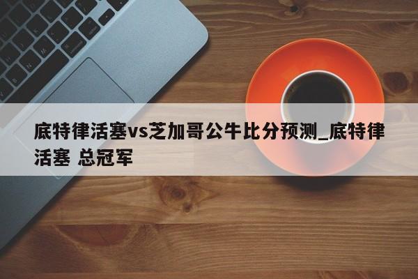 底特律活塞vs芝加哥公牛比分预测_底特律活塞 总冠军