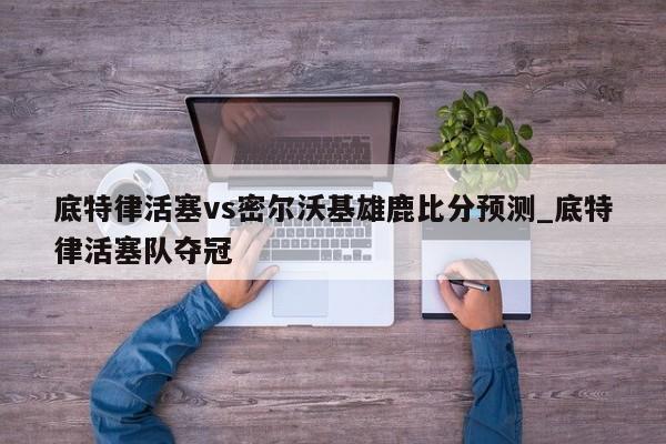 底特律活塞vs密尔沃基雄鹿比分预测_底特律活塞队夺冠
