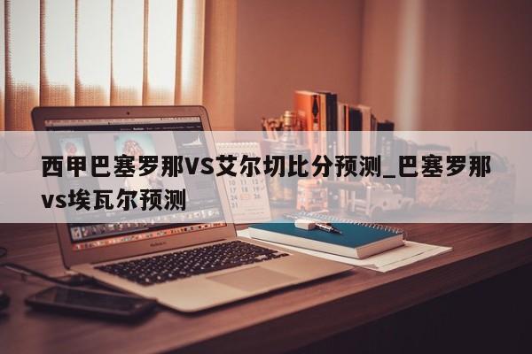 西甲巴塞罗那VS艾尔切比分预测_巴塞罗那vs埃瓦尔预测