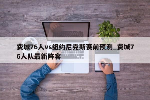 费城76人vs纽约尼克斯赛前预测_费城76人队最新阵容