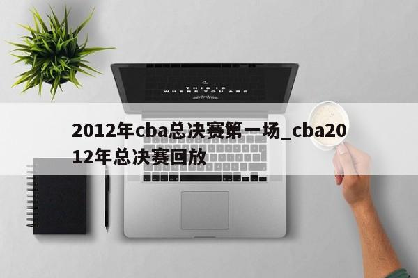 2012年cba总决赛第一场_cba2012年总决赛回放