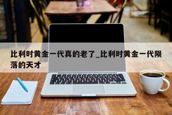 比利时黄金一代真的老了_比利时黄金一代陨落的天才