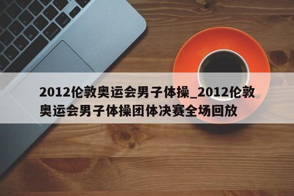 2012伦敦奥运会男子体操_2012伦敦奥运会男子体操团体决赛全场回放