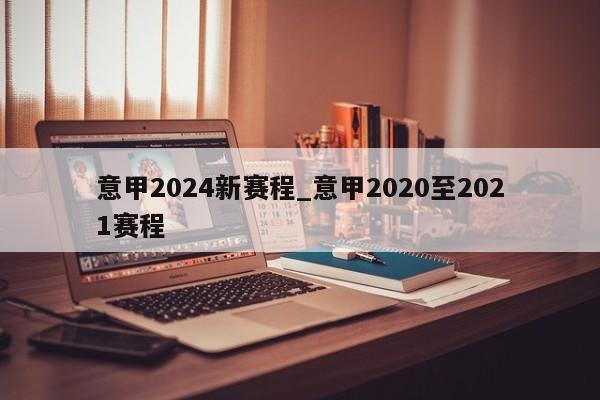 意甲2024新赛程_意甲2020至2021赛程