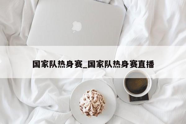 国家队热身赛_国家队热身赛直播