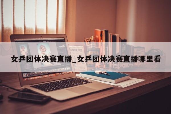 女乒团体决赛直播_女乒团体决赛直播哪里看