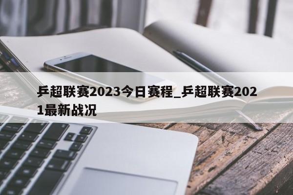 乒超联赛2023今日赛程_乒超联赛2021最新战况