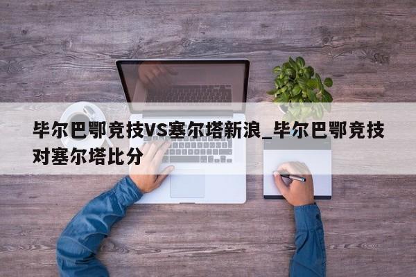 毕尔巴鄂竞技VS塞尔塔新浪_毕尔巴鄂竞技对塞尔塔比分