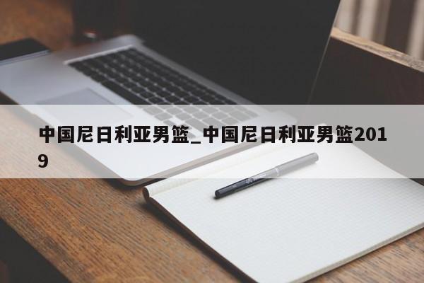中国尼日利亚男篮_中国尼日利亚男篮2019