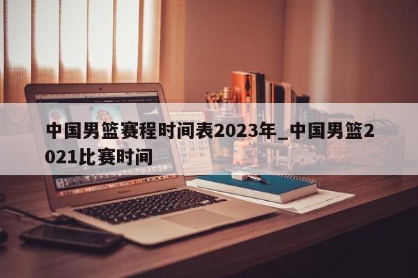 中国男篮赛程时间表2023年_中国男篮2021比赛时间