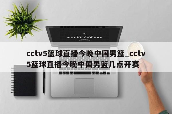 cctv5篮球直播今晚中国男篮_cctv5篮球直播今晚中国男篮几点开赛