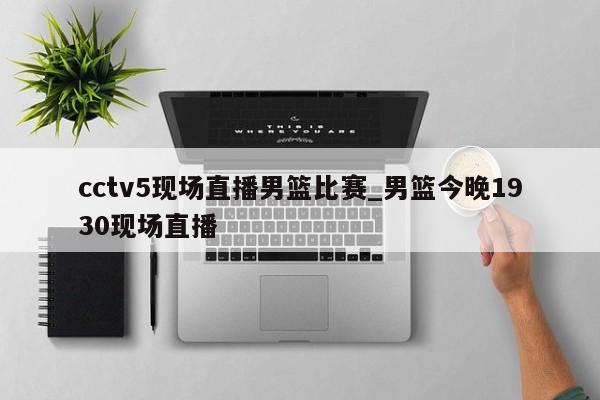 cctv5现场直播男篮比赛_男篮今晚1930现场直播