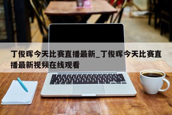 丁俊晖今天比赛直播最新_丁俊晖今天比赛直播最新视频在线观看