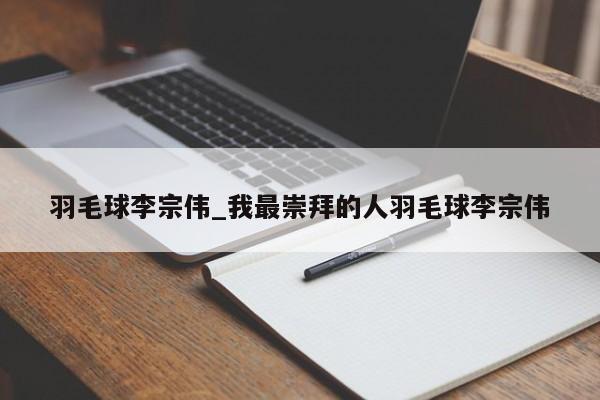 羽毛球李宗伟_我最崇拜的人羽毛球李宗伟