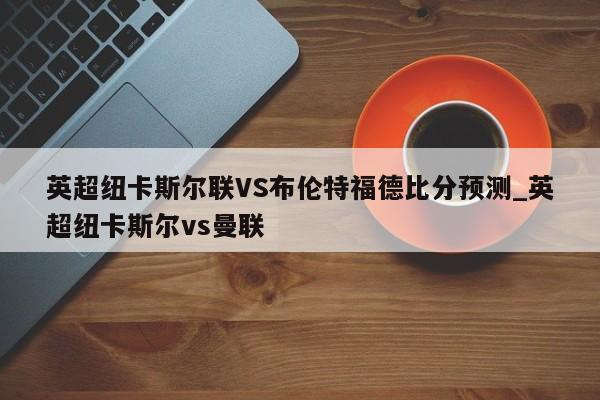 英超纽卡斯尔联VS布伦特福德比分预测_英超纽卡斯尔vs曼联