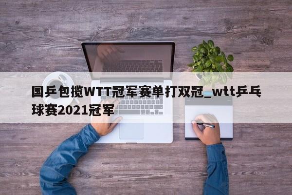 国乒包揽WTT冠军赛单打双冠_wtt乒乓球赛2021冠军