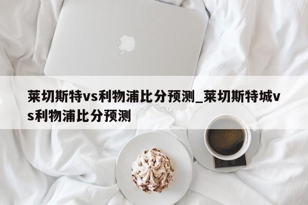 莱切斯特vs利物浦比分预测_莱切斯特城vs利物浦比分预测