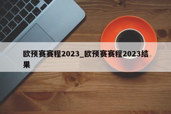 欧预赛赛程2023_欧预赛赛程2023结果