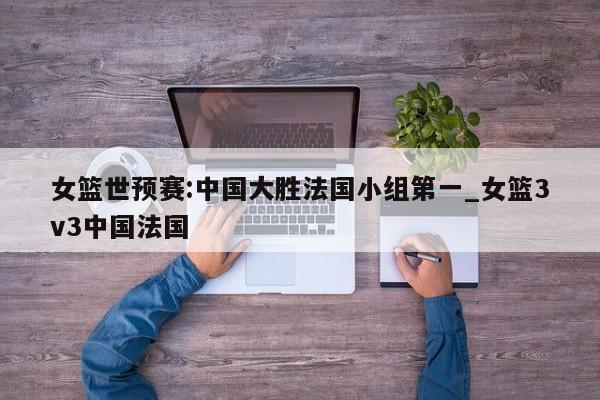 女篮世预赛:中国大胜法国小组第一_女篮3v3中国法国