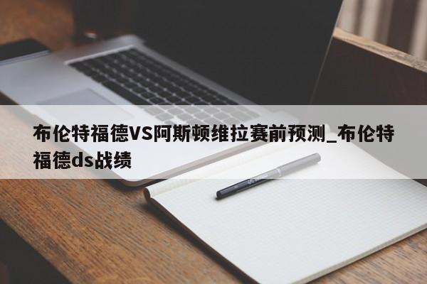 布伦特福德VS阿斯顿维拉赛前预测_布伦特福德ds战绩