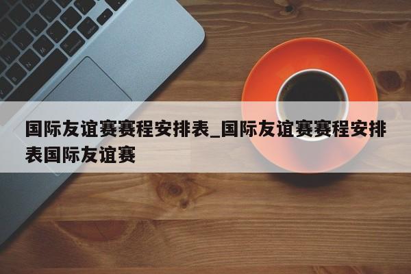 国际友谊赛赛程安排表_国际友谊赛赛程安排表国际友谊赛