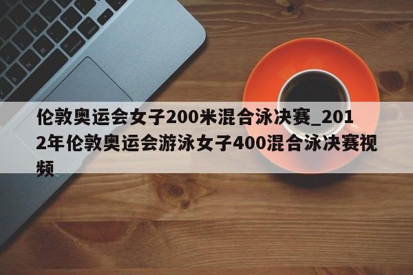 伦敦奥运会女子200米混合泳决赛_2012年伦敦奥运会游泳女子400混合泳决赛视频