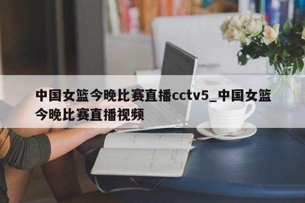 中国女篮今晚比赛直播cctv5_中国女篮今晚比赛直播视频