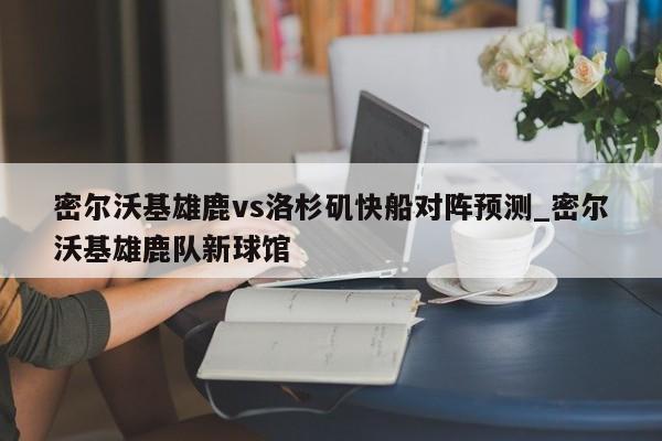 密尔沃基雄鹿vs洛杉矶快船对阵预测_密尔沃基雄鹿队新球馆