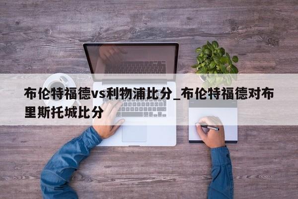 布伦特福德vs利物浦比分_布伦特福德对布里斯托城比分