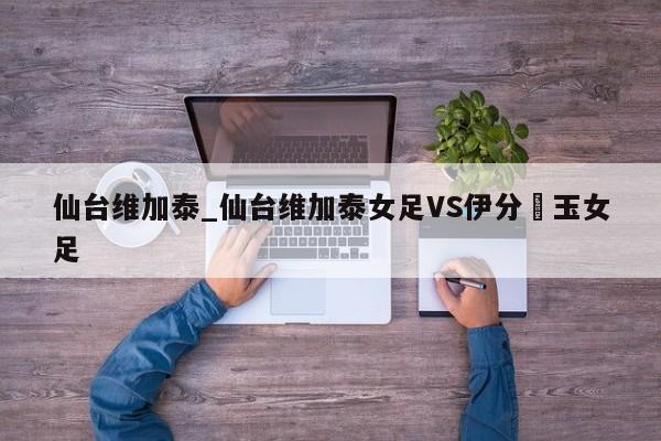 仙台维加泰_仙台维加泰女足VS伊分埼玉女足