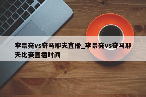 李景亮vs奇马耶夫直播_李景亮vs奇马耶夫比赛直播时间