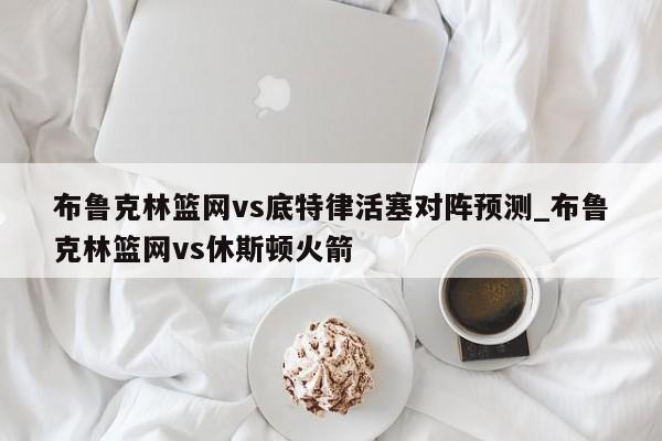 布鲁克林篮网vs底特律活塞对阵预测_布鲁克林篮网vs休斯顿火箭