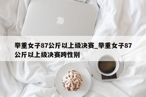 举重女子87公斤以上级决赛_举重女子87公斤以上级决赛跨性别