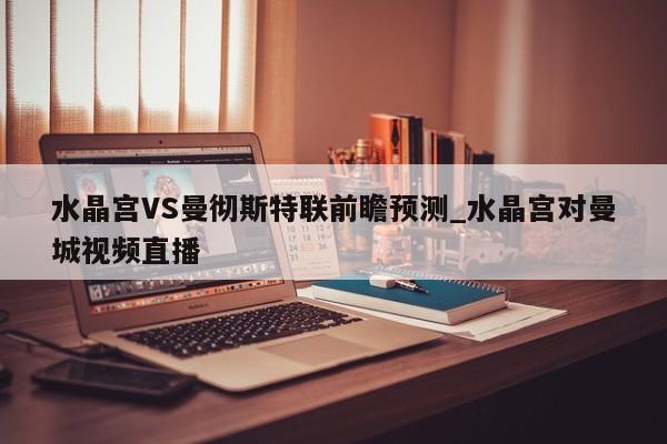 水晶宫VS曼彻斯特联前瞻预测_水晶宫对曼城视频直播