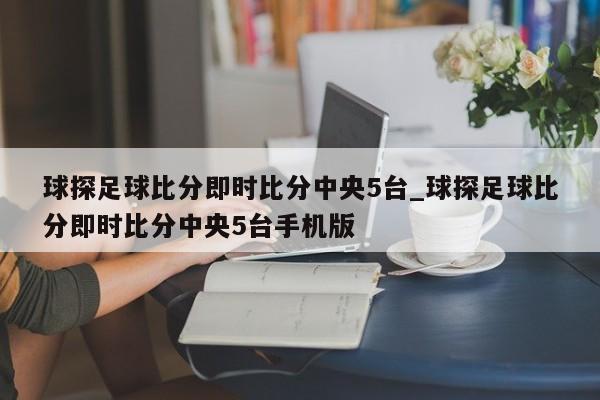 球探足球比分即时比分中央5台_球探足球比分即时比分中央5台手机版