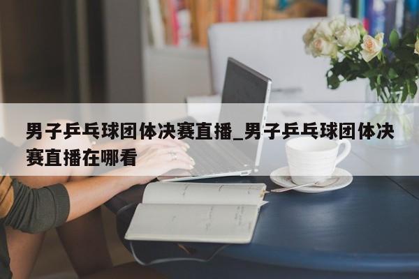 男子乒乓球团体决赛直播_男子乒乓球团体决赛直播在哪看