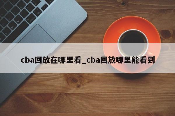 cba回放在哪里看_cba回放哪里能看到